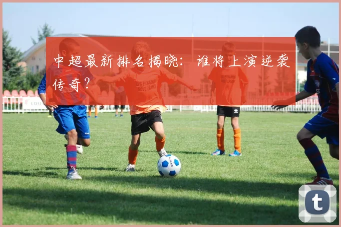 中超最新排名揭晓:谁将上演逆袭传奇?