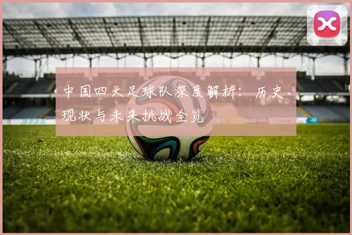 中国四大足球队深度解析：历史、现状与未来挑战全览
