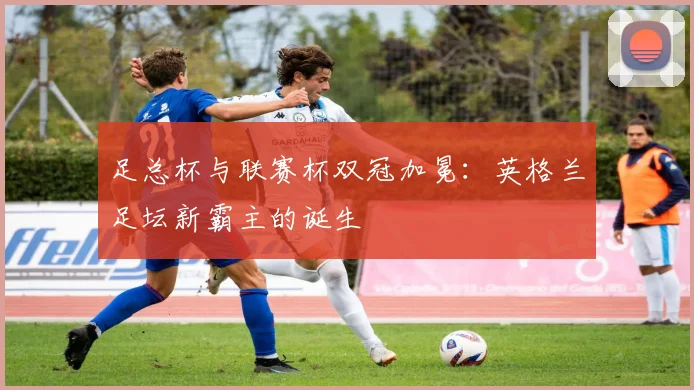 足总杯与联赛杯双冠加冕：英格兰足坛新霸主的诞生