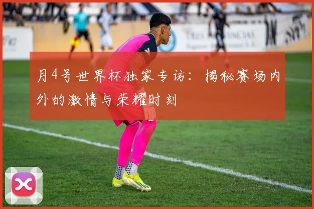 月4号世界杯独家专访：揭秘赛场内外的激情与荣耀时刻