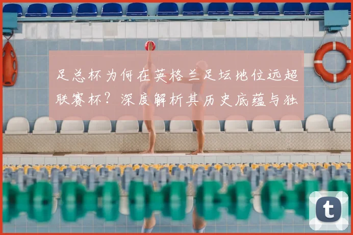 足总杯为何在英格兰足坛地位远超联赛杯?深度解析其历史底蕴与独特魅力