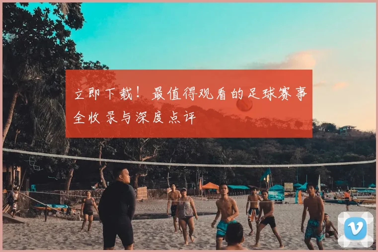 立即下载！最值得观看的足球赛事全收录与深度点评